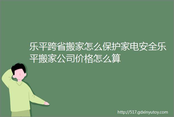 乐平跨省搬家怎么保护家电安全乐平搬家公司价格怎么算